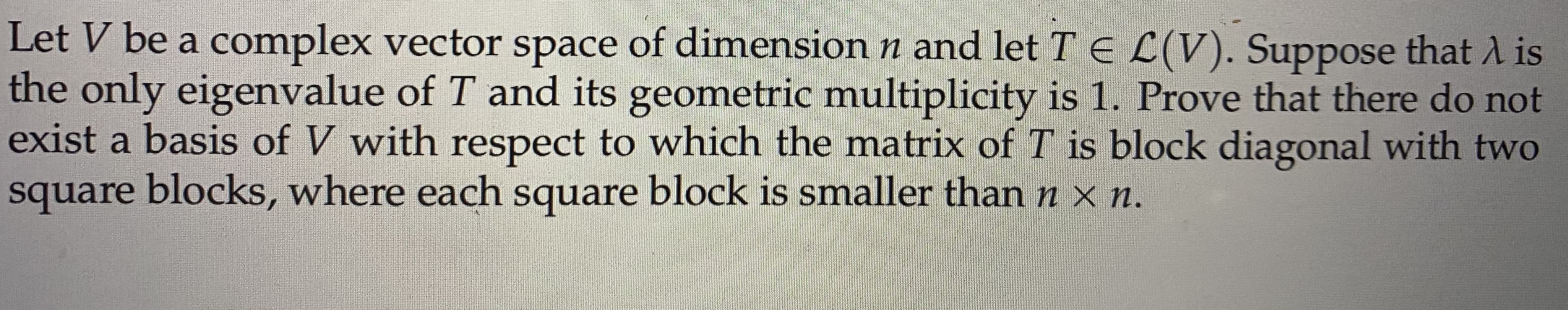 Let V be a complex vector space of dimension n and let T E L(V). Suppose that A is
the only eigenvalue of T and its geometric multiplicity is 1. Prove that there do not
