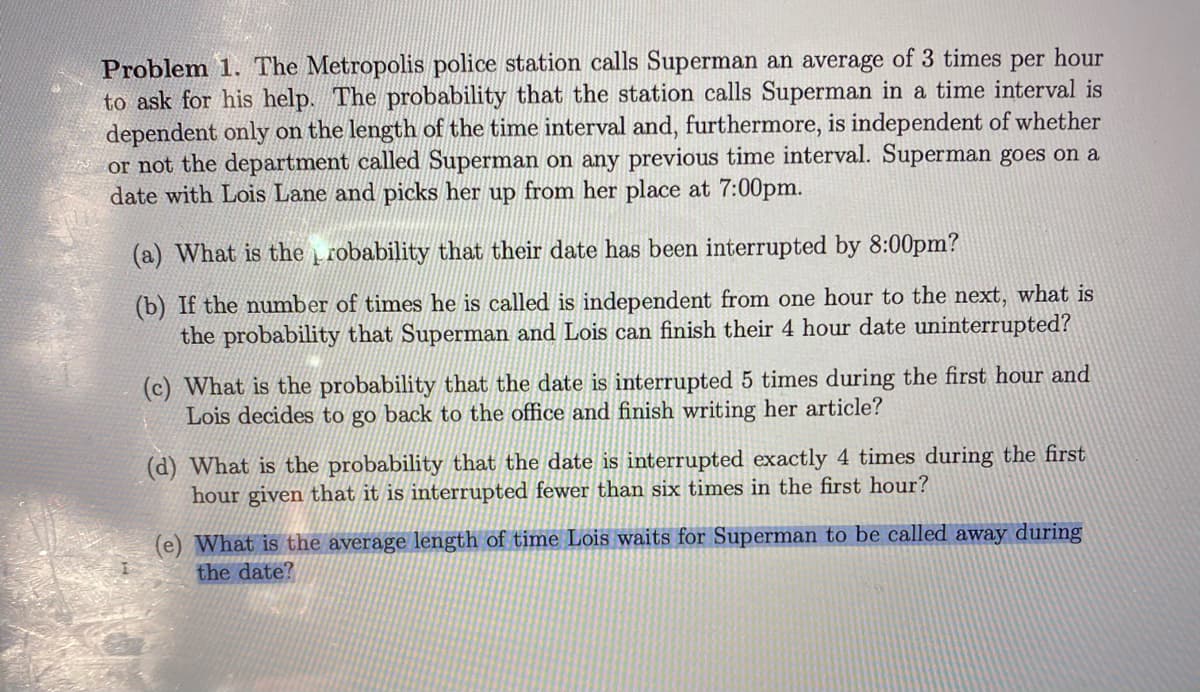 Problem 1. The Metropolis police station calls Superman an average of 3 times per hour
to ask for his help. The probability that the station calls Superman in a time interval is
dependent only on the length of the time interval and, furthermore, is independent of whether
or not the department called Superman on any previous time interval. Superman goes on a
date with Lois Lane and picks her up from her place at 7:00pm.
(a) What is the į robability that their date has been interrupted by 8:00pm?
(b) If the number of times he is called is independent from one hour to the next, what is
the probability that Superman and Lois can finish their 4 hour date uninterrupted?
(c) What is the probability that the date is interrupted 5 times during the first hour and
Lois decides to go back to the office and finish writing her article?
(d) What is the probability that the date
hour given that it is interrupted fewer than six times in the first hour?
interrupted exactly 4 times during the first
(e) What is the average length of time Lois waits for Superman to be called away during
the date?
