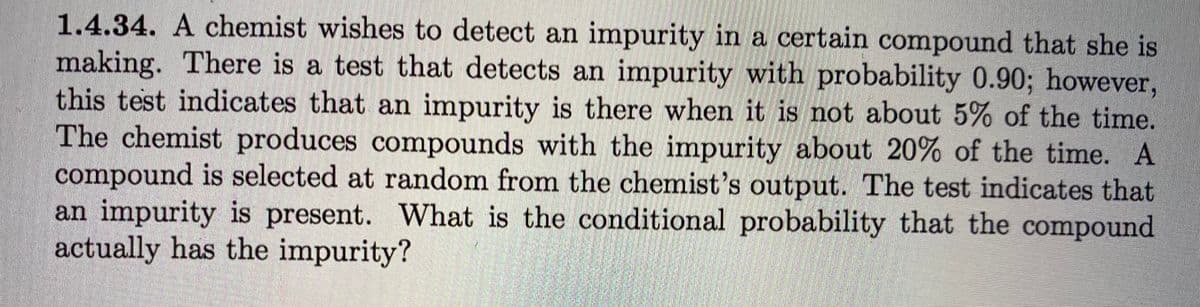 1.4.34. A chemist wishes to detect an impurity in a certain compound that she is
making. There is a test that detects an impurity with probability 0.90; however,
this test indicates that an impurity is there when it is not about 5% of the time.
The chemist produces compounds with the impurity about 20% of the time. A
compound is selected at random from the chemist's output. The test indicates that
an impurity is present. What is the conditional probability that the compound
actually has the impurity?
