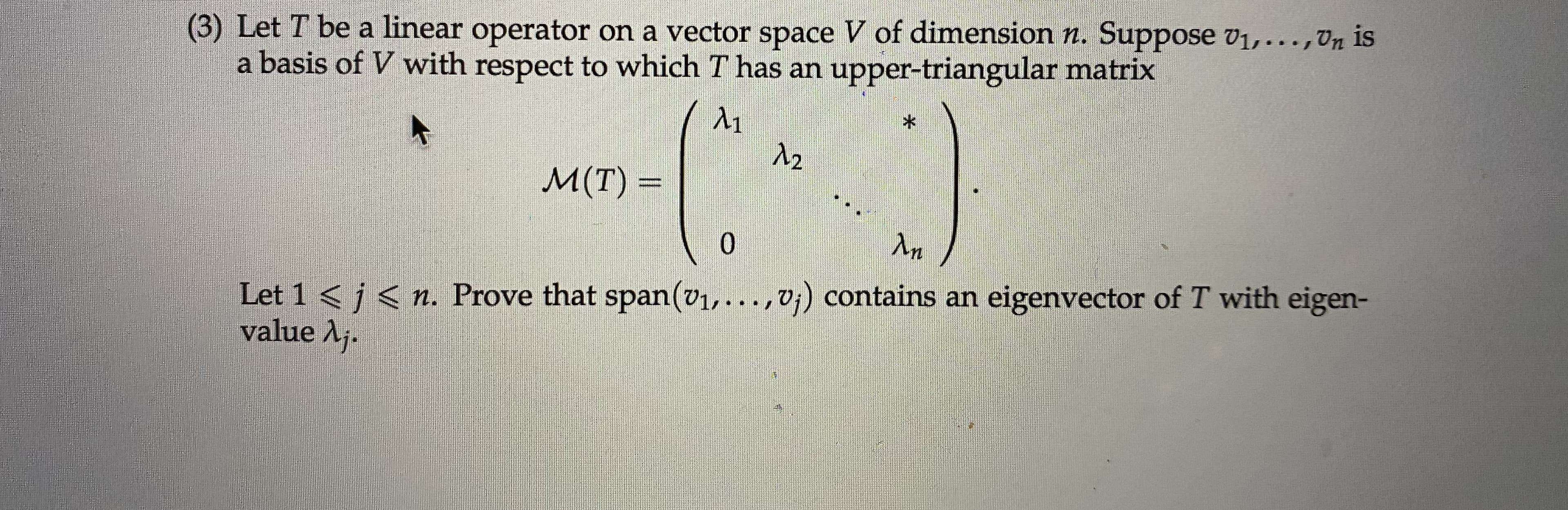 (3) Let T be a linear operator on a vector space V of dimension n. Suppose v1,...,Vn is
a basis of V with respect to which T has an upper-triangular matrix
Л1
Л2
M(T) =
0.
Лn
Let 1 < j < n. Prove that span(v1,...,V¡) contains an eigenvector of T with eigen-
value Aj.
