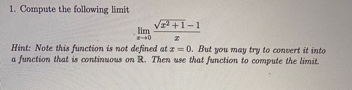 1. Compute the following limit
x2+1-1
lim
Hint: Note this function is not defined at x = 0. But you may try to convert it into
a function that is continuous on R. Then use that function to compute the limit.
