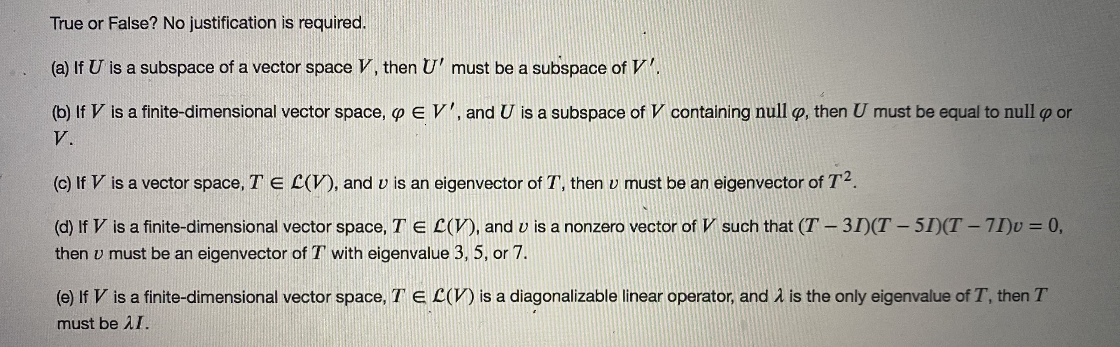 True or False? No justification is required.
(a) If U is a subspace of a vector space V, then U' must be a subspace of V'.
(b) If V is a finite-dimensional vector space, p E V', and U is a subspace of V containing null Q, then U must be equal to null p or
V.
(c) If V is a vector space, T E L(V), and v is an eigenvector of T, then v must be an eigenvector of T2.
(d) If V is a finite-dimensional vector space, T E L(V), and v is a nonzero vector of V such that (T – 31)(T – 5I)(T – 71)v = 0,
then v must be an eigenvector of T with eigenvalue 3, 5, or 7.
(e) If V is a finite-dimensional vector space, T E L(V) is a diagonalizable linear operator, and å is the only eigenvalue of T, then T
must be AI.
