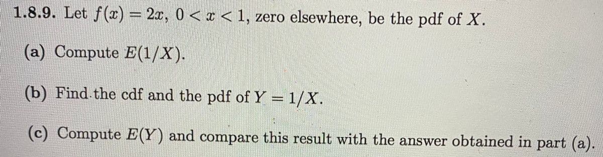 1.8.9. Let f() = 2x, 0< < 1, zero elsewhere, be the pdf of X.
(a) Compute E(1/X).
(b) Find the cdf and the pdf of Y= 1/X.
(c) Compute E(Y) and compare this result with the answer obtained in part (a).
