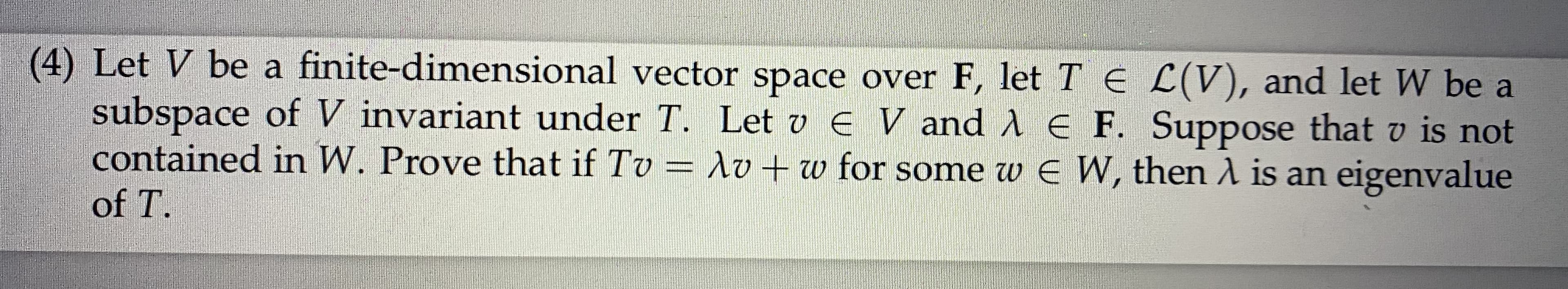 (4) Let V be a finite-dimensional vector space over F, let T E L(V), and let W be a
subspace of V invariant under T. Let v E V and A E F. Suppose that v is not
contained in W. Prove that if Tv = lo + w for some w E W, then A is an eigenvalue
of T.
