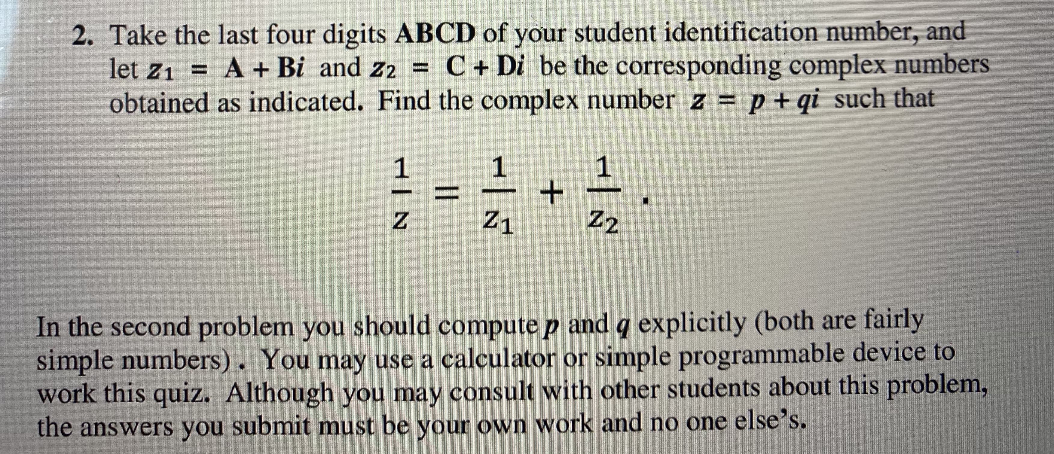 Take the last four digits ABCD of your student identification number, and
let z1 = A + Bi and z2 = C + Di be the corresponding complex numbers
obtained as indicated. Find the complex number z = p + qi such that
%3D
