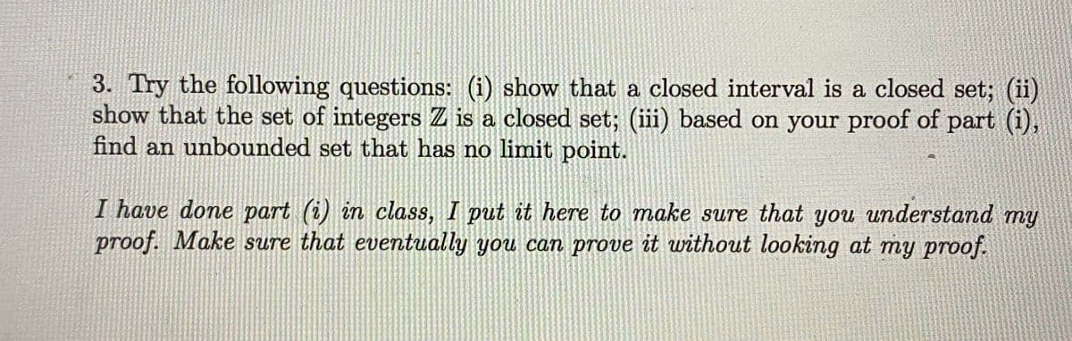 3. Try the following questions: (i) show that a closed interval is a closed set; (ii)
show that the set of integers Z is a closed set; (iii) based on your proof of part (i),
find an unbounded set that has no limit point.
I have done part (i) in class, I put it here to make sure that you understand my
proof. Make sure that eventually you can prove it without looking at my proof.
