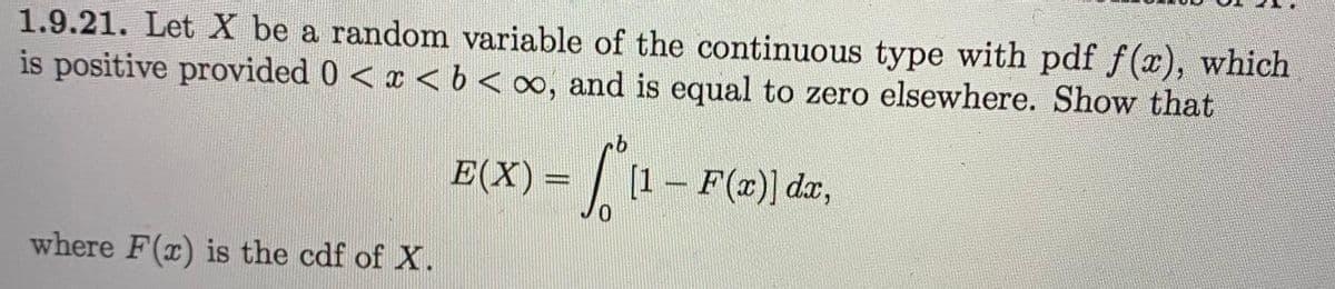 1.9.21. Let X be a random variable of the continuous type with pdf f(x), which
is positive provided 0<x <b<o∞, and is equal to zero elsewhere. Show that
E(X) = |
[1- F(x)] da,
where F(x) is the cdf of X.
