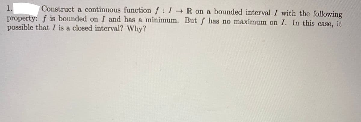 1.
Construct a continuous function f: I R on a bounded interval I with the following
property: f is bounded on I and has a minimum. Butf has no maximum on I. In this case, it
possible that I is a closed interval? Why?

