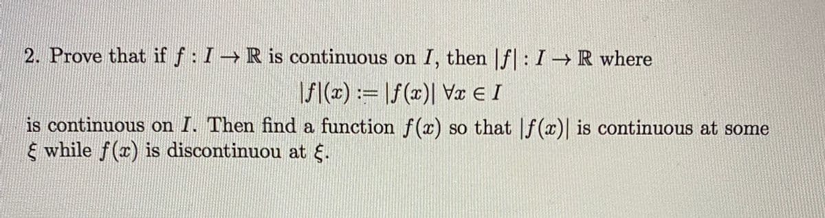 2. Prove that if f: I R is continuous on I, then |f: I R where
/():= |f(x)| Va E I
is continuous on I. Then find a function f(x) so that If (x)| is continuous at some
E while f(x) is discontinuou at .
