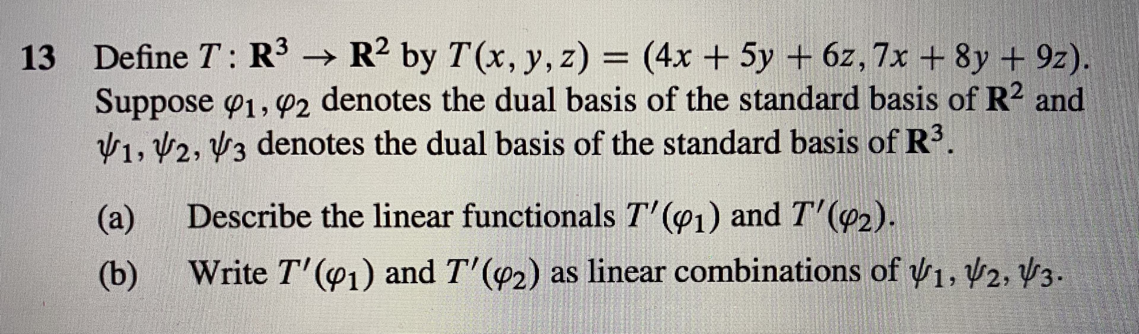 | 13 Define T: R3 → R2 by T(x, y, z) = (4x + 5y + 6z, 7x +8y + 9z)
Suppose o1,02 denotes the dual basis of the standard basis of R2 and
V1, 2, V3 denotes the dual basis of the standard basis of R3.
Describe the linear functionals T' (@1) and T' (02).
(a)
Write T'(1) and T'(42) as linear combinations of 1, 2, V3.
(b)
