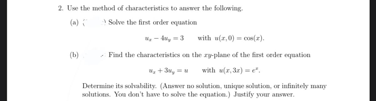 2. Use the method of characteristics to answer the following.
(a) (
-) Solve the first order equation
Uz – 4uy = 3
with u(x,0) = cos(x).
(Ь)
Find the characteristics on the xy-plane of the first order equation
Uz + 3uy
with u(x, 3x) = e*.
= U
Determine its solvability. (Answer no solution, unique solution, or infinitely many
solutions. You don't have to solve the equation.) Justify your answer.
