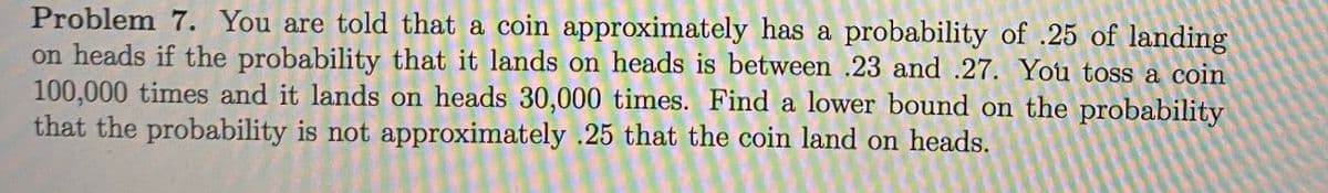 Problem 7. You are told that a coin approximately has a probability of .25 of landing
on heads if the probability that it lands on heads is between .23 and .27. You toss a coin
100,000 times and it lands on heads 30,000 times. Find a lower bound on the probability
that the probability is not approximately .25 that the coin land on heads.
