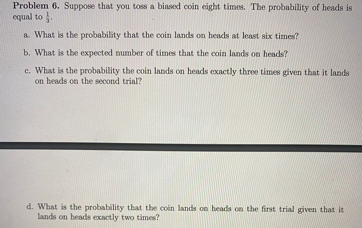 Problem 6. Suppose that you toss a biased coin eight times. The probability of heads is
equal to .
3
a. What is the probability that the coin lands on heads at least six times?
b. What is the expected number of times that the coin lands on heads?
c. What is the probability the coin lands on heads exactly three times given that it lands
on heads on the second trial?
d. What is the probability that the coin lands on heads on the first trial given that it
lands on heads exactly two times?
