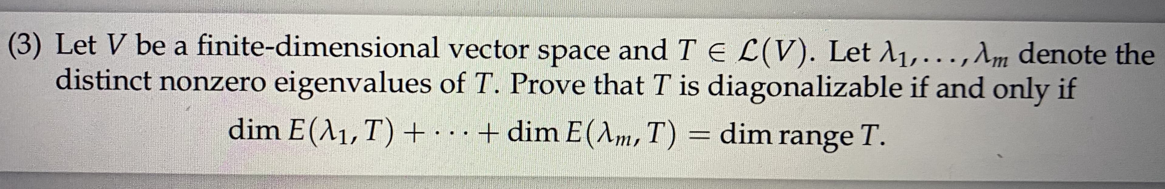 (3) Let V be a finite-dimensional vector space and TE L(V). Let A1,...,Am denote the
distinct nonzero eigenvalues of T. Prove that T is diagonalizable if and only if
dim E(A1,T) +
...+ dim E(m, T) = dim range T.
