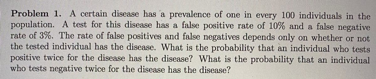 Problem 1. A certain disease has a prevalence of one in every 100 individuals in the
population. A test for this disease has a false positive rate of 10% and a false negative
rate of 3%. The rate of false positives and false negatives depends only on whether or not
the tested individual has the disease. What is the probability that an individual who tests
positive twice for the disease has the disease? What is the probability that an individual
who tests negative twice for the disease has the disease?
