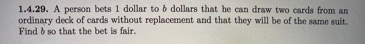 1.4.29. A person bets 1 dollar to b dollars that he can draw two cards from an
ordinary deck of cards without replacement and that they will be of the same suit.
Find b so that the bet is fair.
