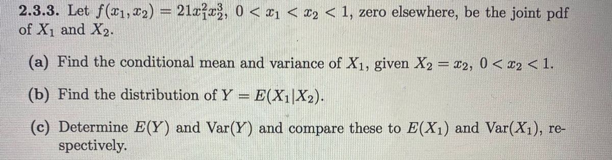 2.3.3. Let f(x1, 22) = 21a?r, 0 < ¤1 < c2 < 1, zero elsewhere, be the joint pdf
of X1 and X2.
(a) Find the conditional mean and variance of X1, given X2 = x2, 0 < 12 < 1.
(b) Find the distribution of Y = E(X1 X2).
(c) Determine E(Y) and Var(Y) and compare these to E(X1) and Var(X1), re-
spectively.
