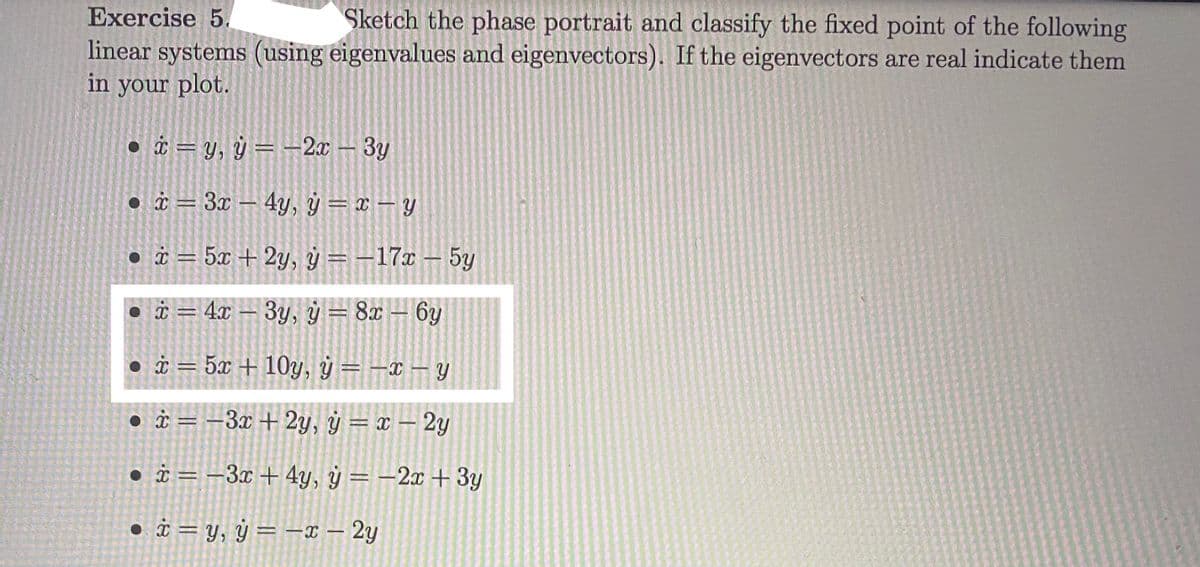 Exercise 5.
Sketch the phase portrait and classify the fixed point of the following
linear systems (using eigenvalues and eigenvectors). If the eigenvectors are real indicate them
in your plot.
• i = y, ÿ = –2x – 3y
%3D
• à = 3x – 4y, ÿ = x – Y
• i = 5x + 2y, ý = –17x – 5y
i = 4x – 3y, ý = 8x – 6y
i = 5x + 10y, ÿ = –x – Y
• i = –3x + 2y, ý = x – 2y
• i = –3x+4y, ý = -2x + 3y
• i = y, ÿ = –x – 2y
