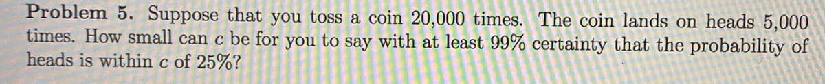 Problem 5. Suppose that you toss a coin 20,000 times. The coin lands on heads 5,000
times. How small can c be for you to say with at least 99% certainty that the probability of
heads is within c of 25%?
