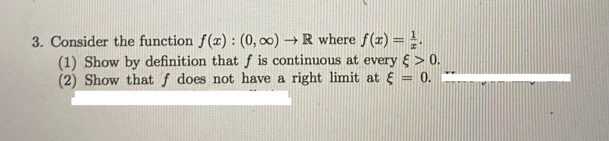 3. Consider the function f(x) : (0, ∞) → R where f(x) = =.
(1) Show by definition that f is continuous at every > 0.
(2) Show that f does not have a right limit at
0.
