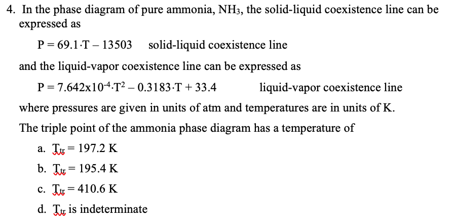 4. In the phase diagram of pure ammonia, NH3, the solid-liquid coexistence line can be
expressed as
P = 69.1-T – 13503 solid-liquid coexistence line
|
and the liquid-vapor coexistence line can be expressed as
P = 7.642x10-4.T² – 0.3183-T+ 33.4
liquid-vapor coexistence line
where pressures are given in units of atm and temperatures are in units of K.
The triple point of the ammonia phase diagram has a temperature of
a. Tự = 197.2 K
b. Tự = 195.4K
c. Tự = 410.6 K
d. Tự is indeterminate
