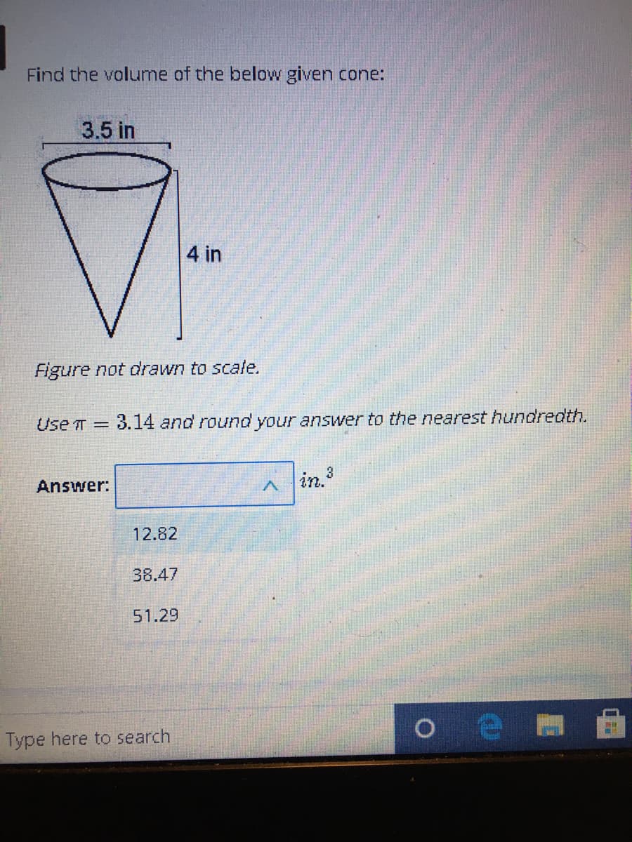 Find the volume of the below given cone:
3.5 in
4 in
Figure not drawn to scale.
Use T =
3.14 and round your answer to the nearest hundredth.
Answer:
in3
12.82
38.47
51.29
Type here to search
