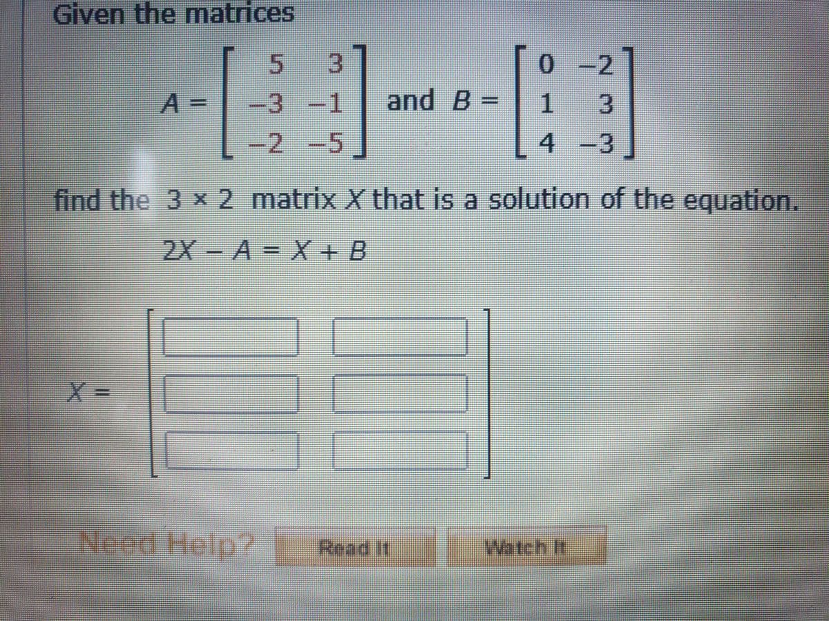 Given the matrices
3.
0.
0- 2
A =
-3-1
and B:
peeece
-2-5
4 -3
find the 3 x2 matrix X that is a solution of the equation.
2X-A = X+ B
%3D
Need Help?
Read It
Wati
Watch It
