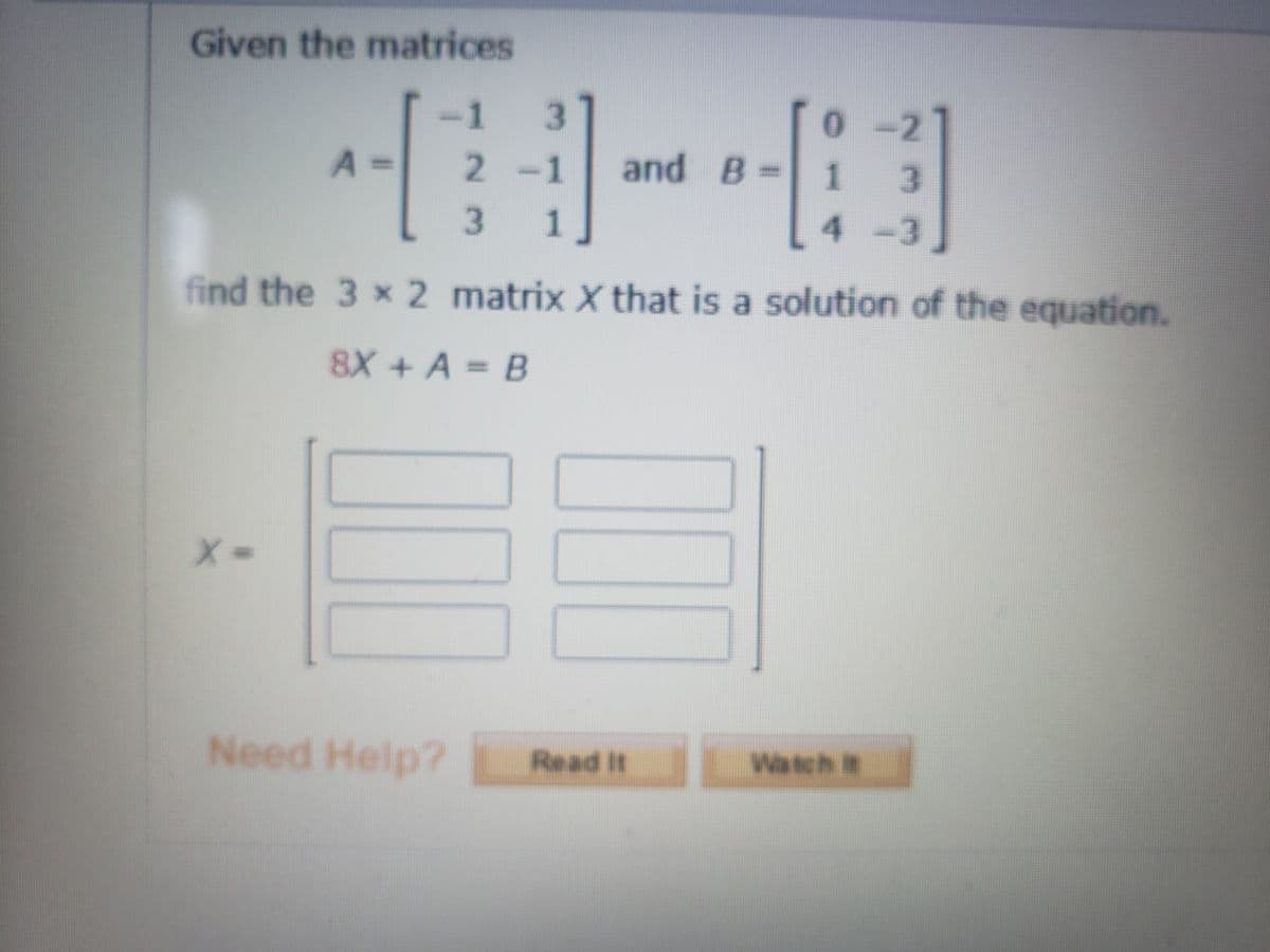 Given the matrices
1.
3.
0- 2
and B= 1
2-1
%3D
1
4-3
find the 3 x 2 matrix X that is a solution of the equation.
8X + A = B
Need Help?
Read It
Watch it
