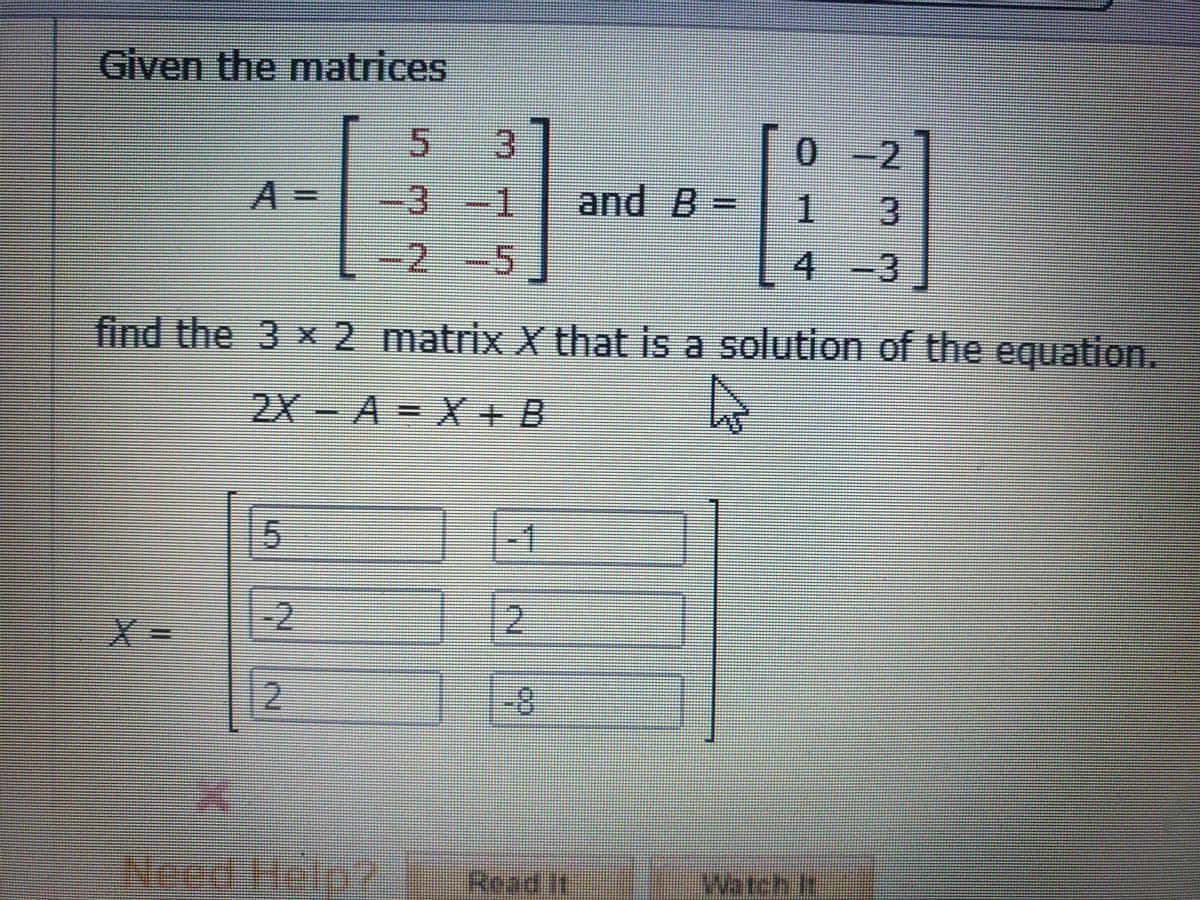 Given the matrices
13
and B =
0-2
A
%3D
-3-1
1
-2-5
4-3
find the 3 x2 matrix X that is a solution of the equation.
2X-A = X + B
15
X3D
-2.
2.
2.
Need Help?
Read It
Watch It

