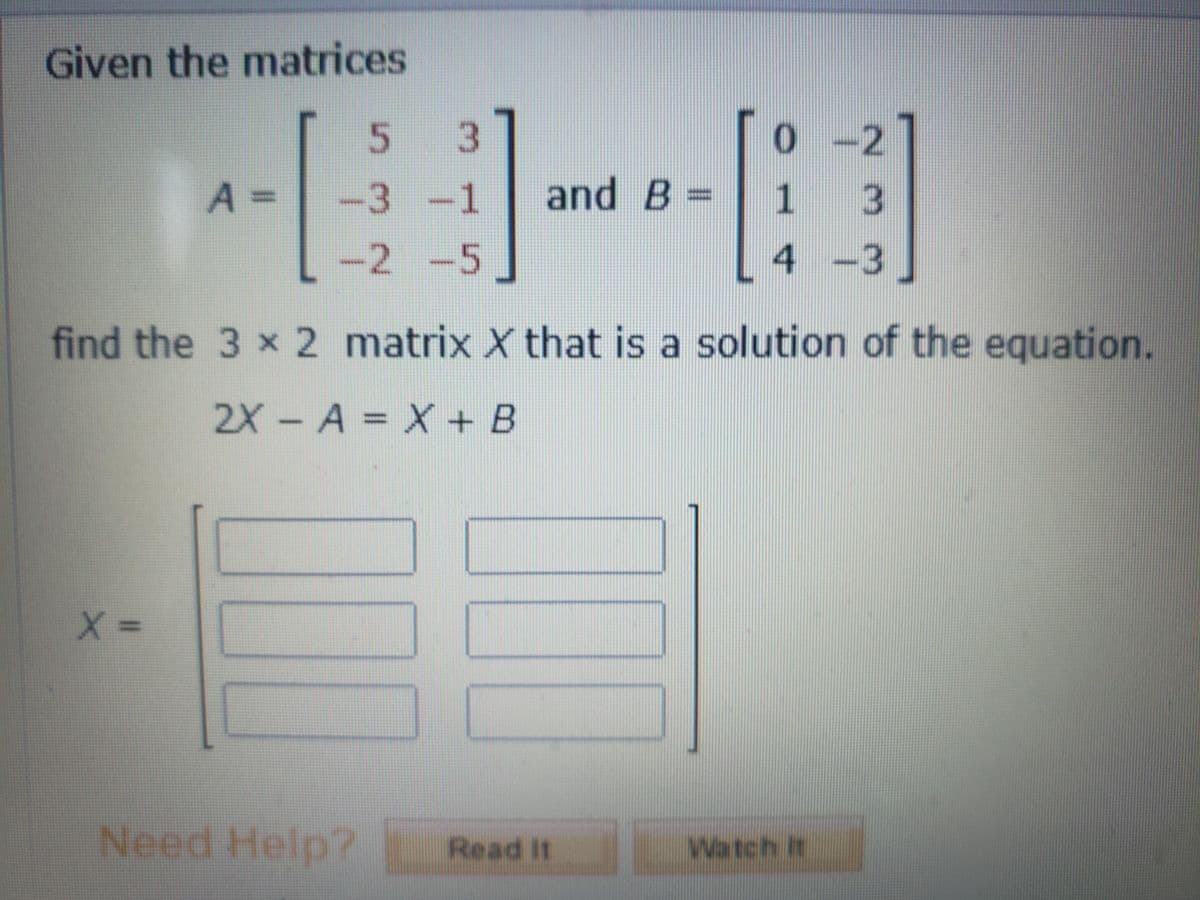 Given the matrices
0-2
A%3D
-3 -1
and B
1 3
-2 -5
4-3
find the 3 x 2 matrix X that is a solution of the equation.
2X-A = X + B
Need Help?
Read It
Watch It
