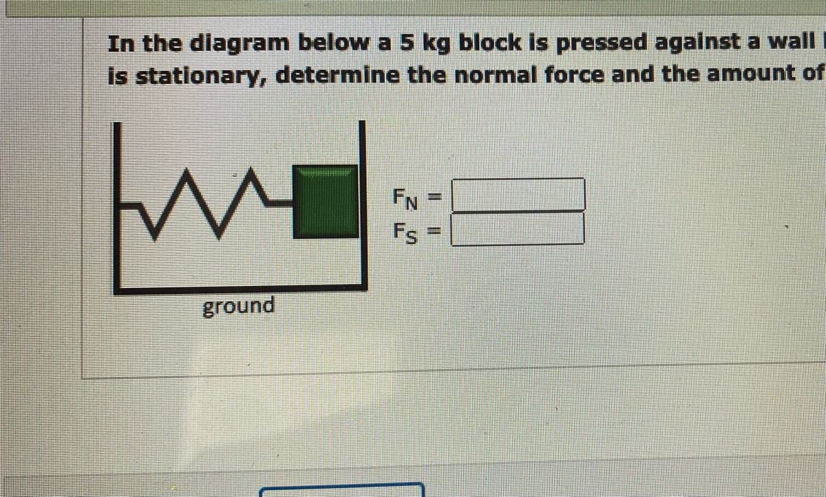 In the diagram below a 5 kg block is pressed against a wall
is stationary, determine the normal force and the amount of
W
ground
FN
Fs