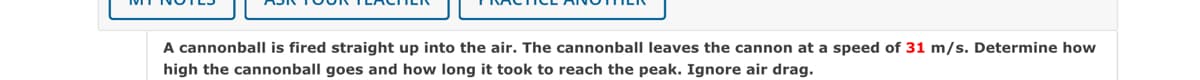 A cannonball is fired straight up into the air. The cannonball leaves the cannon at a speed of 31 m/s. Determine how
high the cannonball goes and how long it took to reach the peak. Ignore air drag.
