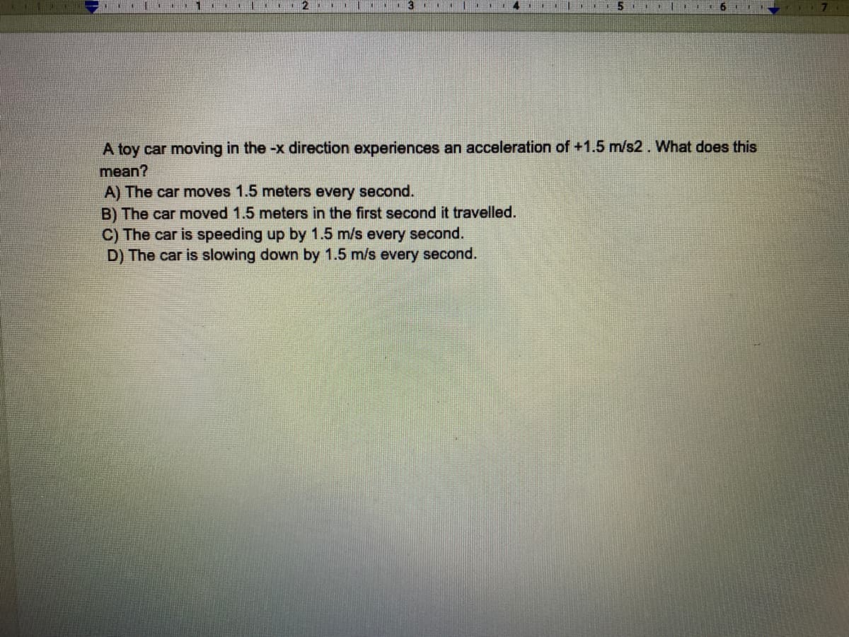 A toy car moving in the -x direction experiences an acceleration of +1.5 m/s2. What does this
mean?
A) The car moves 1.5 meters every second.
B) The car moved 1.5 meters in the first second it travelled.
C) The car is speeding up by 1.5 m/s every second.
D) The car is slowing down by 1.5 m/s every second.
