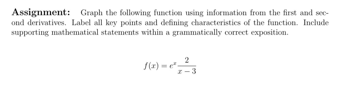 Assignment: Graph the following function using information from the first and sec-
ond derivatives. Label all key points and defining characteristics of the function. Include
supporting mathematical statements within a grammatically correct exposition.
f (x) = e*.
х — 3
