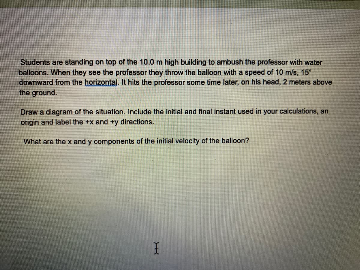 Students are standing on top of the 10.0 m high building to ambush the professor with water
balloons. When they see the professor they throw the balloon with a speed of 10 m/s, 15°
downward from the horizontal. It hits the professor some time later, on his head, 2 meters above
the ground.
Draw a diagram of the situation. Include the initial and final instant used in your calculations, an
origin and label the +x and +y directions.
What are the x and y components of the initial velocity of the balloon?
