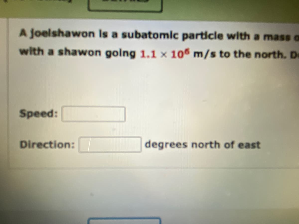 A joelshawon is a subatomic particle with a mass o
with a shawon going 1.1 x 106 m/s to the north. De
Speed:
Direction:
degrees north of east