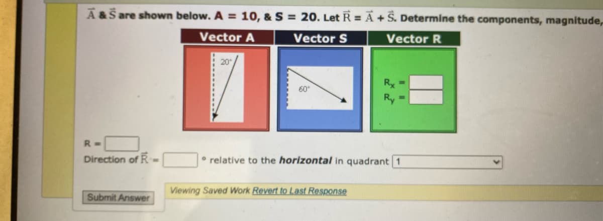 A&S are shown below. A = 10, & S = 20. Let R = A + S. Determine the components, magnitude,
Vector A
Vector S
Vector R
R=
Direction of R.
Submit Answer
20°
60°
relative to the horizontal in quadrant 1
Viewing Saved Work Revert to Last Response