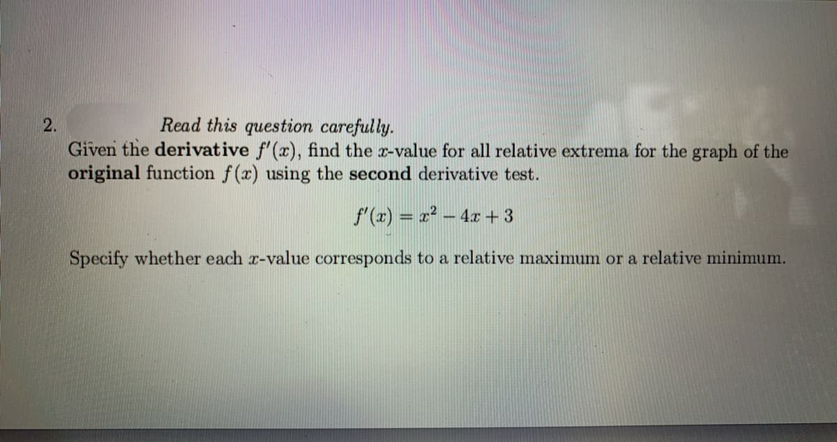 2.
Read this question carefully.
Given the derivative f'(x), find the r-value for all relative extrema for the graph of the
original function f(x) using the second derivative test.
f'(x) = 2? – 4x + 3
Specify whether each x-value corresponds to a relative maximum or a relative minimum.
