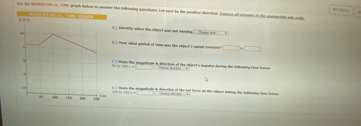 Use the MOMENTUM vs. TIME graph below to answer the following questions. Let east be the positive direction. Express all answers in the appropriate mks units.
MOMENTUM vs, TIME GRAPH
pN si
A.) Identify when the object was not moving-Choose time--
V
10
B.) Over what period of time was the object's speed constant?
C.) State the magnitude & direction of the object's impulse during the following time frame:
50 to 100 s
Choose direction -
4
D.) State the magnitude & direction of the net force on the object during the following time frame:
100 to 250 s
-Choose direction-
100
150
t(s)
200 250
MY NOTES