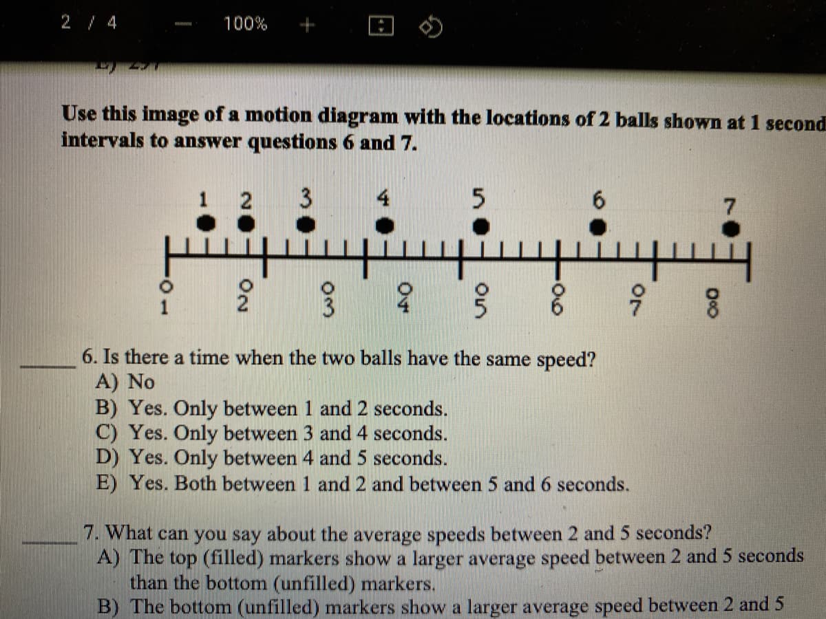 2 / 4
100%
Use this image of a motion diagram with the locations of 2 balls shown at 1 second
intervals to answer questions 6 and 7.
1 2
4
6.
6. Is there a time when the two balls have the same speed?
A) No
B) Yes. Only between 1 and 2 seconds.
C) Yes. Only between 3 and 4 seconds.
D) Yes. Only between 4 and 5 seconds.
E) Yes. Both between 1 and 2 and between 5 and 6 seconds.
7. What can you say about the average speeds between 2 and 5 seconds?
A) The top (filled) markers show a larger average speed between 2 and 5 seconds
than the bottom (unfilled) markers.
B) The bottom (unfilled) markers show a larger average speed between 2 and 5
