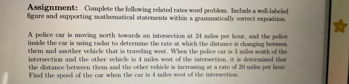 Assignment: Complete the following related rates word problem. Include a well-labeled
figure and supporting mathematical statements within a grammatically correct exposition.
A police car is moving north towards an intersection at 24 miles per hour, and the police
inside the car is using radar to determine the rate at which the distance is changing between
them and another vehicle that is traveling west. When the police car is 3 miles south of the
intersection and the other vehicle is 4 miles west of the intersection, it is determined that
the distance between them and the other vehicle is increasing at a rate of 20 miles per hour.
Find the speed of the car when the car is 4 miles west of the ìntersection.
