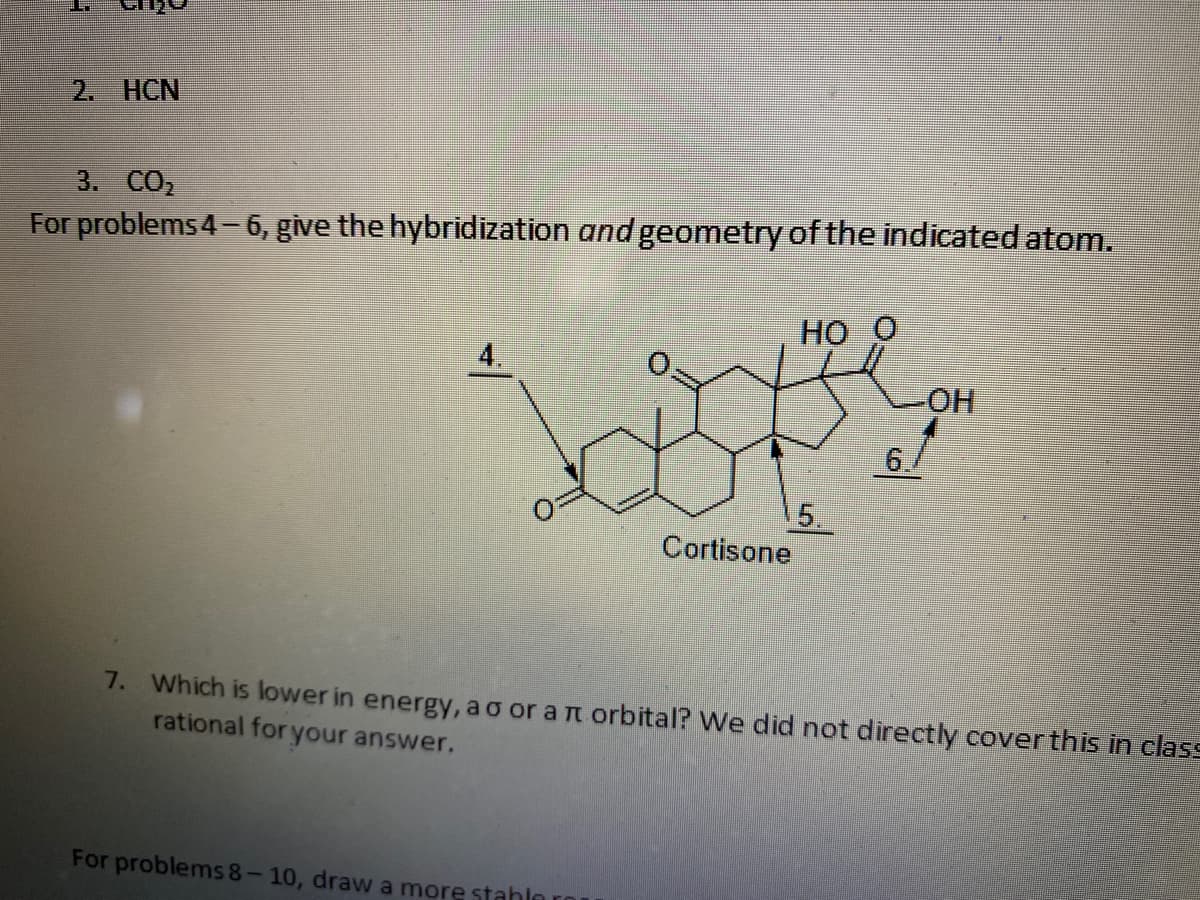 2. HCN
3. CO2
For problems 4- 6, give the hybridization and geometry of the indicated atom.
HO
4.
HO-
6./
5.
Cortisone
7. Which is lower in energy, ao or a n orbital? We did not directly coverthis in class
rational for your answer.
For problems 8-10, draw a more stahln
