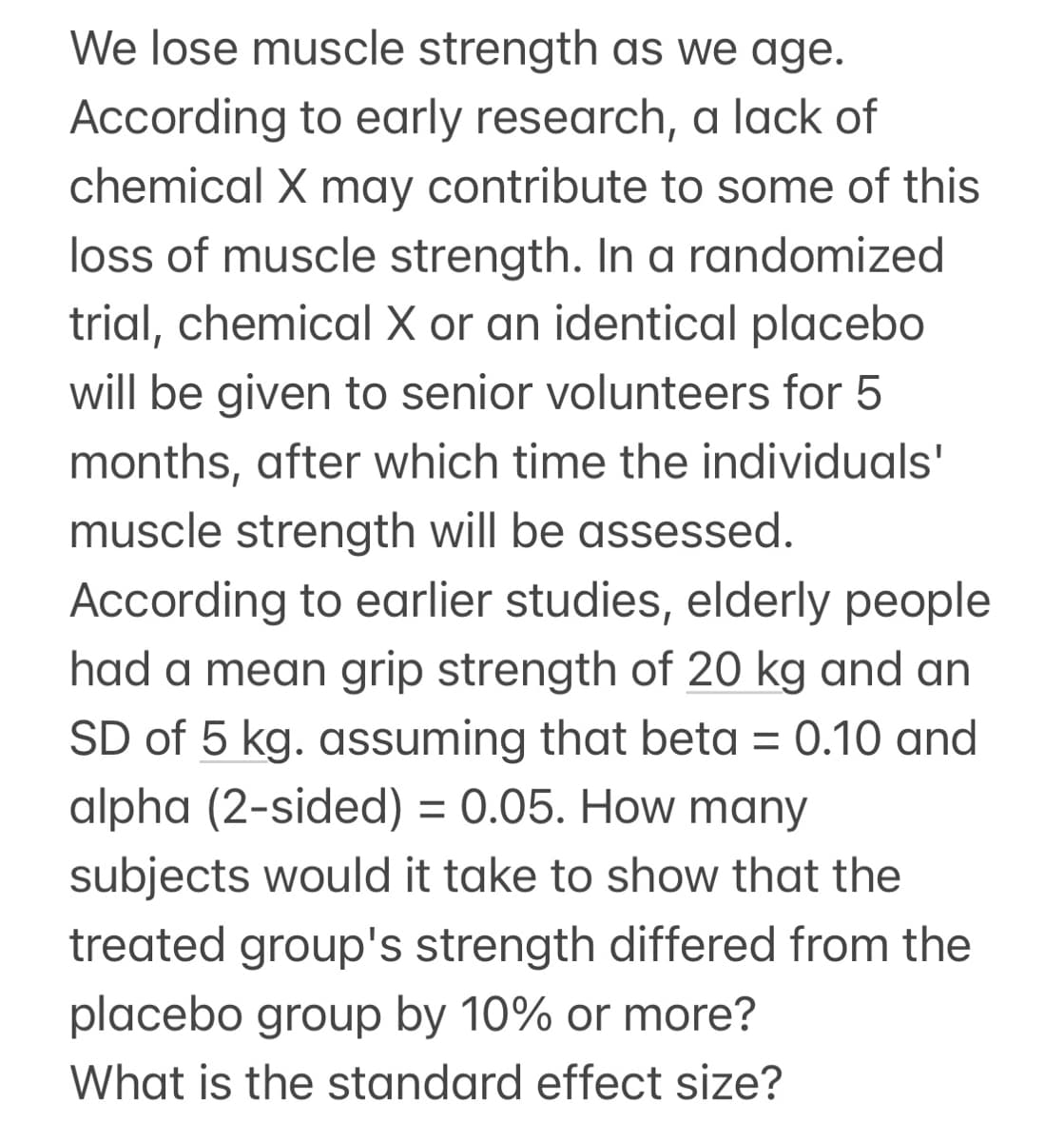 We lose muscle strength as we age.
According to early research, a lack of
chemical X may contribute to some of this
loss of muscle strength. In a randomized
trial, chemical X or an identical placebo
will be given to senior volunteers for 5
months, after which time the individuals'
muscle strength will be assessed.
According to earlier studies, elderly people
had a mean grip strength of 20 kg and an
SD of 5 kg. assuming that beta = 0.10 and
alpha (2-sided) = 0.05. How many
subjects would it take to show that the
treated group's strength differed from the
placebo group by 10% or more?
What is the standard effect size?