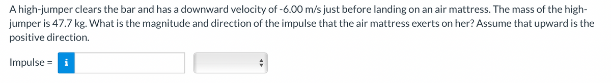 A high-jumper clears the bar and has a downward velocity of -6.00 m/s just before landing on an air mattress. The mass of the high-
jumper is 47.7 kg. What is the magnitude and direction of the impulse that the air mattress exerts on her? Assume that upward is the
positive direction.
Impulse = i