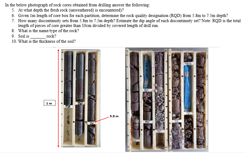 In the below photograph of rock cores obtained from drilling answer the following:
5. At what depth the fresh rock (unweathered) is encountered)?
6. Given 1m length of core box for each partition, determine the rock quality designation (RQD) from 5.8m to 7.5m depth?
7. How many discontinuity sets from 5.8m to 7.5m depth? Estimate the dip angle of each discontinuity set? Note: RQD is the total
length of pieces of core greater than 10cm divided by covered length of drill run.
8. What is the name/type of the rock?
9. Soil is
rock?
10. What is the thickness of the soil?
1m
5.8 m
PAY OL