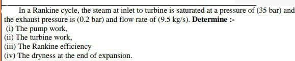 In a Rankine cycle, the steam at inlet to turbine is saturated at a pressure of (35 bar) and
the exhaust pressure is (0.2 bar) and flow rate of (9.5 kg/s). Determine :-
(i) The pump work,
(ii) The turbine work,
(iii) The Rankine efficiency
(iv) The dryness at the end of expansion.
