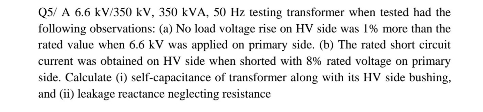 Q5/ A 6.6 kV/350 kV, 350 kVA, 50 Hz testing transformer when tested had the
following observations: (a) No load voltage rise on HV side was 1% more than the
rated value when 6.6 kV was applied on primary side. (b) The rated short circuit
current was obtained on HV side when shorted with 8% rated voltage on primary
side. Calculate (i) self-capacitance of transformer along with its HV side bushing,
and (ii) leakage reactance neglecting resistance
