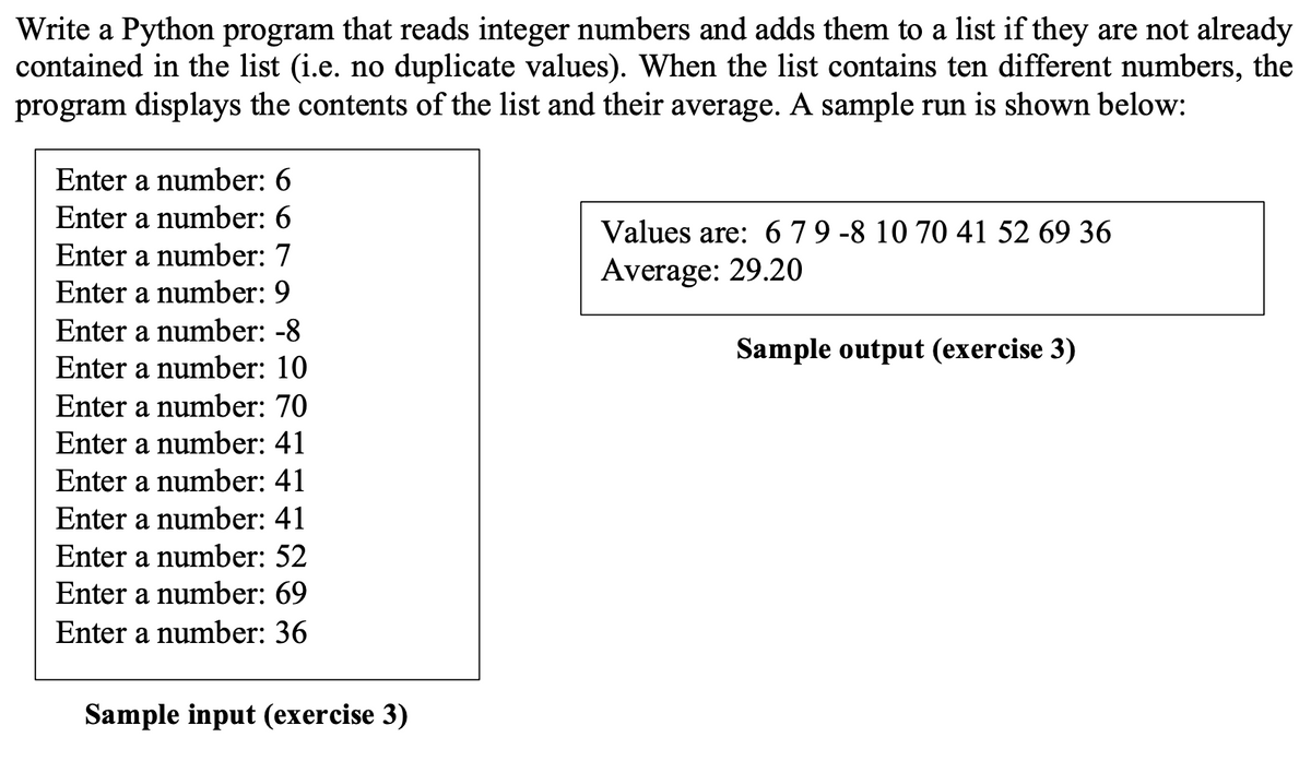 Write a Python program that reads integer numbers and adds them to a list if they are not already
contained in the list (i.e. no duplicate values). When the list contains ten different numbers, the
program displays the contents of the list and their average. A sample run is shown below:
Enter a number: 6
Enter a number: 6
Values are: 679 -8 10 70 41 52 69 36
Average: 29.20
Enter a number: 7
Enter a number: 9
Enter a number: -8
Sample output (exercise 3)
Enter a number: 10
Enter a number: 70
Enter a number: 41
Enter a number: 41
Enter a number: 41
Enter a number: 52
Enter a number: 69
Enter a number: 36
Sample input (exercise 3)
