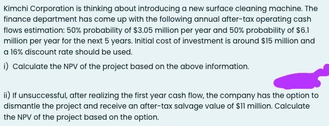 Kimchi Corporation is thinking about introducing a new surface cleaning machine. The
finance department has come up with the following annual after-tax operating cash
flows estimation: 50% probability of $3.05 million per year and 50% probability of $6.1
million per year for the next 5 years. Initial cost of investment is around $15 million and
a 16% discount rate should be used.
i) Calculate the NPV of the project based on the above information.
ii) If unsuccessful, after realizing the first year cash flow, the company has the option to
dismantle the project and receive an after-tax salvage value of $11 million. Calculate
the NPV of the project based on the option.