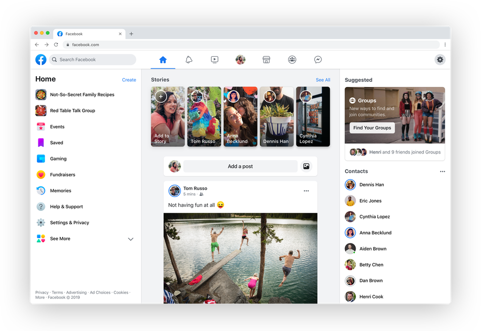 Facebook
+
facebook.com
f a Search Facebook
Home
Create
Stories
See All
Suggested
Not-So-Secret Family Recipes
Groups
New ways to find and
join communities.
Red Table Talk Group
Events
Find Your Groups
Add to
Story
Anna
Becklund
Cynthia
Lopez
Saved
Tom Russo
Dennis Han
Henri and 9 friends joined Groups
Gaming
Add a post
Contacts
Fundraisers
Dennis Han
Tom Russo
Memories
5 mins
Eric Jones
Help & Support
Not having fun at all
Cynthia Lopez
Settings & Privacy
Anna Becklund
See More
Aiden Brown
Betty Chen
Dan Brown
Privacy - Terms - Advertising Ad Choices - Cookies -
More Facebook 2019
Henri Cook
